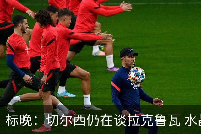 标晚：切尔西仍在谈拉克鲁瓦 水晶宫在找接替者&已接触克雷斯韦尔