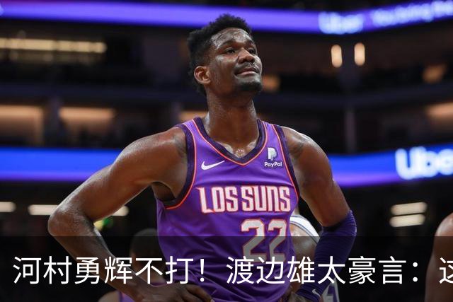 河村勇辉不打！渡边雄太豪言：这支日本队完全可以击败中国男篮